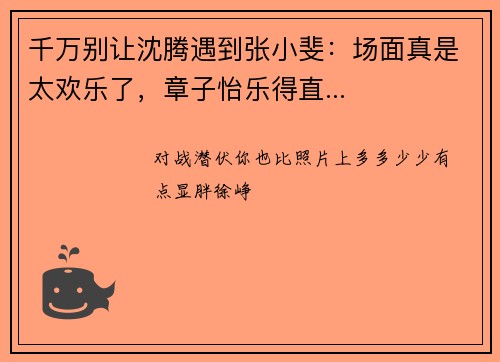 千万别让沈腾遇到张小斐：场面真是太欢乐了，章子怡乐得直...